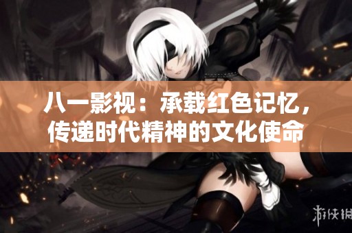 八一影視：承載紅色記憶，傳遞時代精神的文化使命
