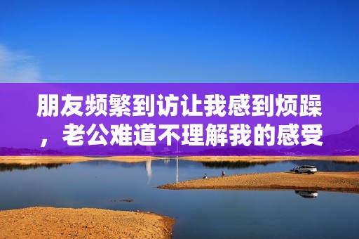 朋友頻繁到訪讓我感到煩躁，老公難道不理解我的感受嗎
