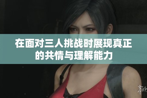 在面對三人挑戰(zhàn)時展現(xiàn)真正的共情與理解能力