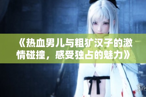 《熱血男兒與粗獷漢子的激情碰撞，感受獨(dú)占的魅力》