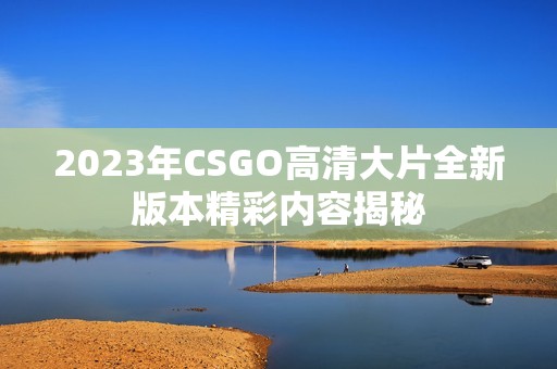 2023年CSGO高清大片全新版本精彩內容揭秘