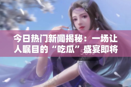 今日熱門新聞揭秘：一場讓人矚目的“吃瓜”盛宴即將開啟