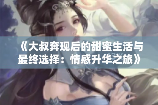 《大叔奔現后的甜蜜生活與最終選擇：情感升華之旅》