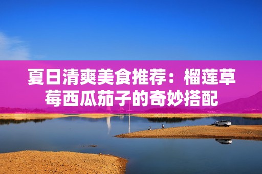 夏日清爽美食推薦：榴蓮草莓西瓜茄子的奇妙搭配