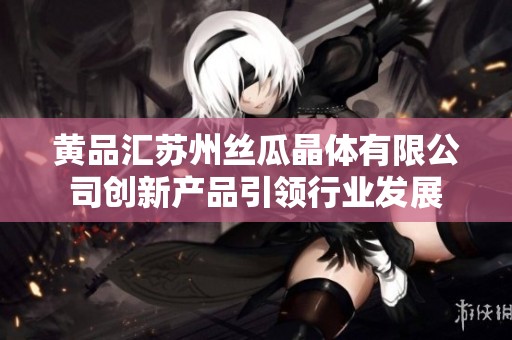黃品匯蘇州絲瓜晶體有限公司創新產品引領行業發展