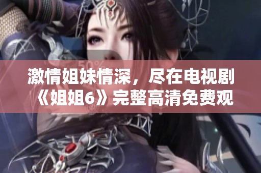 激情姐妹情深，盡在電視劇《姐姐6》完整高清免費觀看