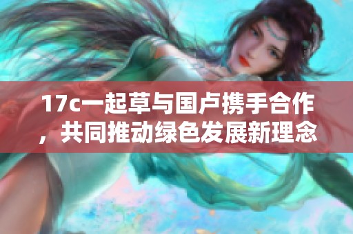 17c一起草與國盧攜手合作，共同推動綠色發(fā)展新理念