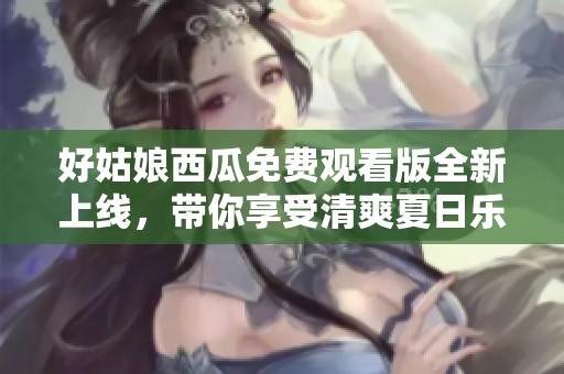 好姑娘西瓜免費觀看版全新上線，帶你享受清爽夏日樂趣