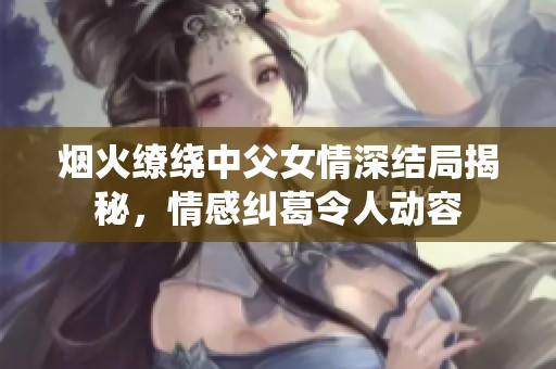 煙火繚繞中父女情深結局揭秘，情感糾葛令人動容
