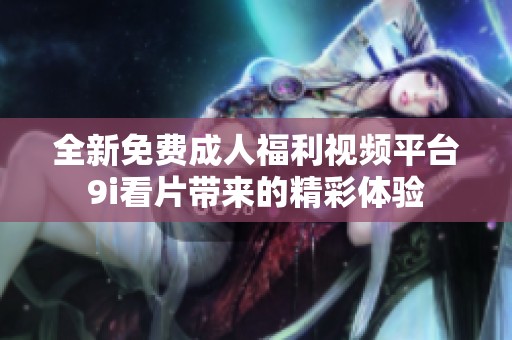 全新免費成人福利視頻平臺9i看片帶來的精彩體驗