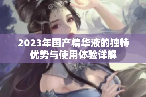 2023年國產(chǎn)精華液的獨特優(yōu)勢與使用體驗詳解