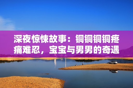 深夜驚悚故事：銅銅銅銅疼痛難忍，寶寶與男男的奇遇