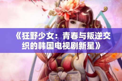 《狂野少女：青春與叛逆交織的韓國(guó)電視劇新星》
