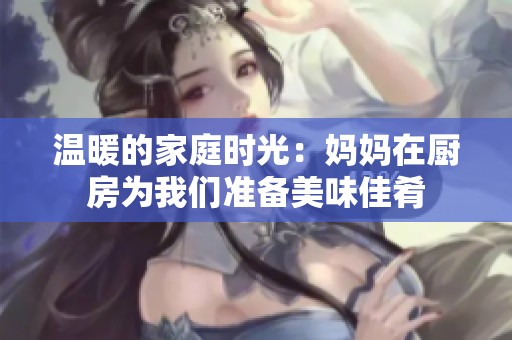 溫暖的家庭時(shí)光：媽媽在廚房為我們準(zhǔn)備美味佳肴