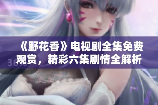 《野花香》電視劇全集免費(fèi)觀賞，精彩六集劇情全解析解析