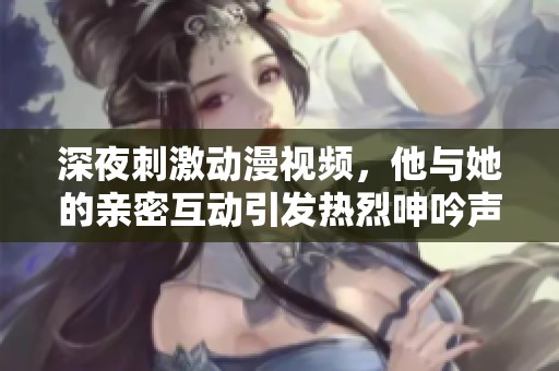 深夜刺激動漫視頻，他與她的親密互動引發熱烈呻吟聲
