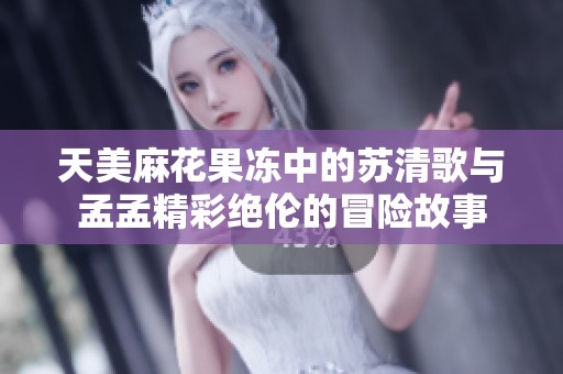 天美麻花果凍中的蘇清歌與孟孟精彩絕倫的冒險故事