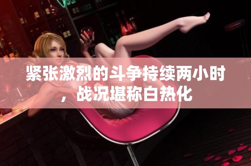 緊張激烈的斗爭持續(xù)兩小時，戰(zhàn)況堪稱白熱化