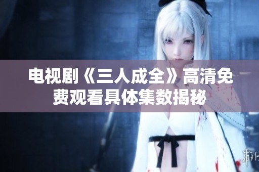 電視劇《三人成全》高清免費觀看具體集數揭秘