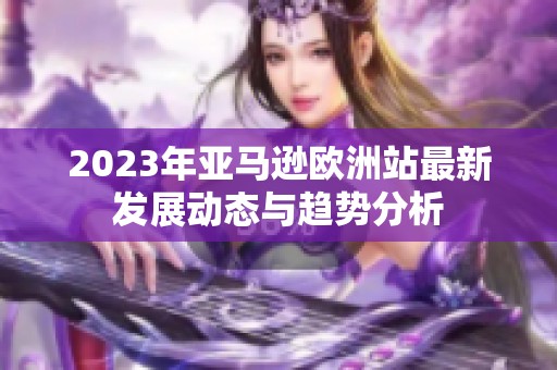 2023年亞馬遜歐洲站最新發展動態與趨勢分析
