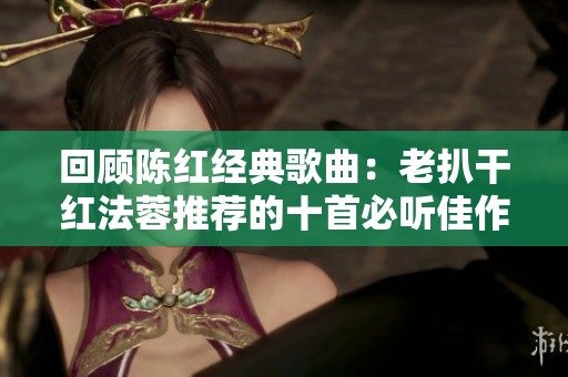 回顧陳紅經典歌曲：老扒干紅法蓉推薦的十首必聽佳作