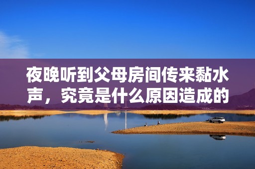 夜晚聽到父母房間傳來黏水聲，究竟是什么原因造成的？