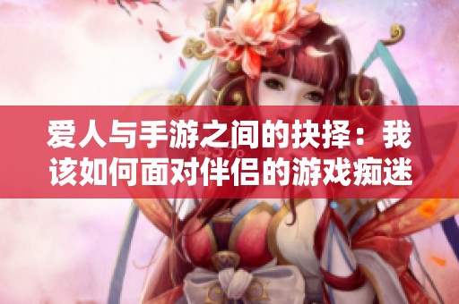 愛人與手游之間的抉擇：我該如何面對(duì)伴侶的游戲癡迷