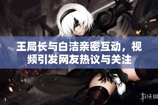 王局長與白潔親密互動，視頻引發網友熱議與關注