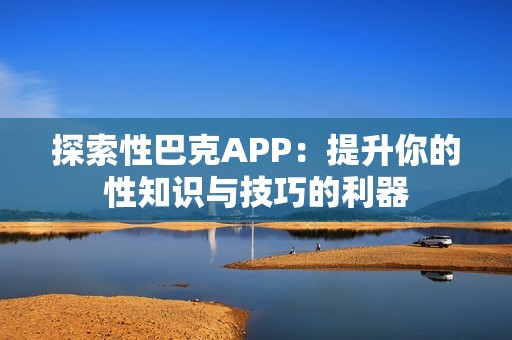 探索性巴克APP：提升你的性知識與技巧的利器