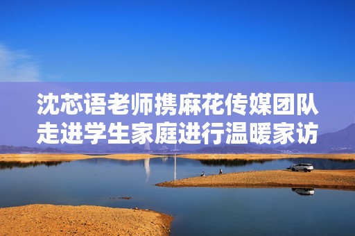 沈芯語(yǔ)老師攜麻花傳媒團(tuán)隊(duì)走進(jìn)學(xué)生家庭進(jìn)行溫暖家訪活動(dòng)