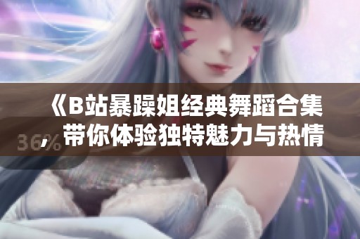 《B站暴躁姐經典舞蹈合集，帶你體驗獨特魅力與熱情》