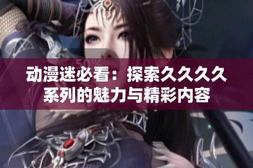 動漫迷必看：探索久久久久系列的魅力與精彩內容