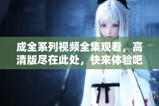 成全系列視頻全集觀看，高清版盡在此處，快來體驗吧！
