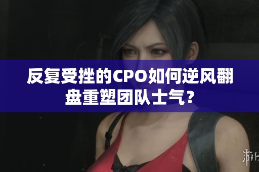 反復受挫的CPO如何逆風翻盤重塑團隊士氣？