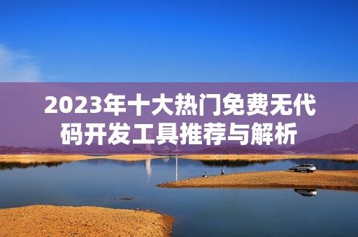2023年十大熱門免費無代碼開發(fā)工具推薦與解析