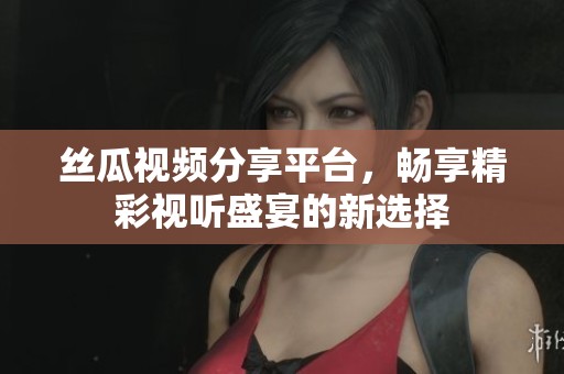 絲瓜視頻分享平臺，暢享精彩視聽盛宴的新選擇