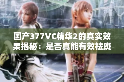 國產(chǎn)377VC精華2的真實(shí)效果揭秘：是否真能有效祛斑