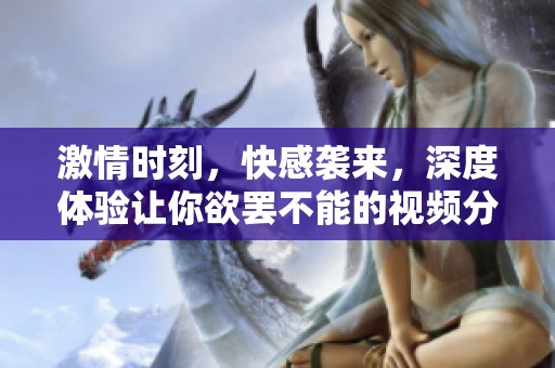 激情時刻，快感襲來，深度體驗讓你欲罷不能的視頻分享