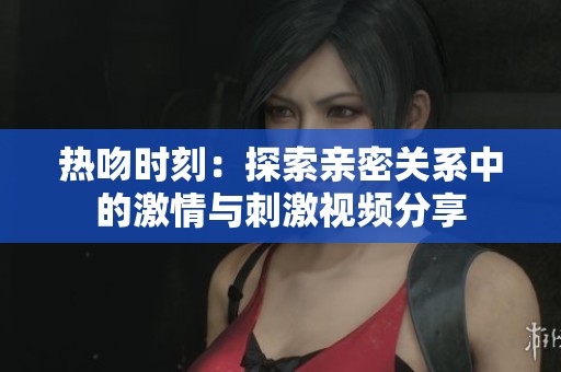 熱吻時刻：探索親密關系中的激情與刺激視頻分享