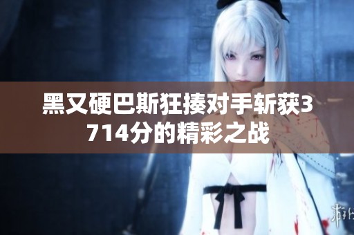黑又硬巴斯狂揍對手斬獲3714分的精彩之戰(zhàn)