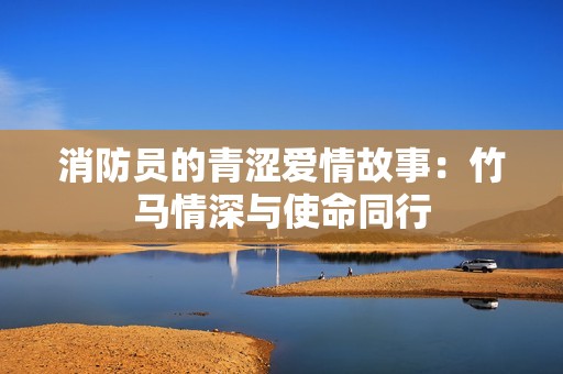 消防員的青澀愛(ài)情故事：竹馬情深與使命同行