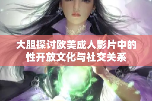 大膽探討歐美成人影片中的性開放文化與社交關系
