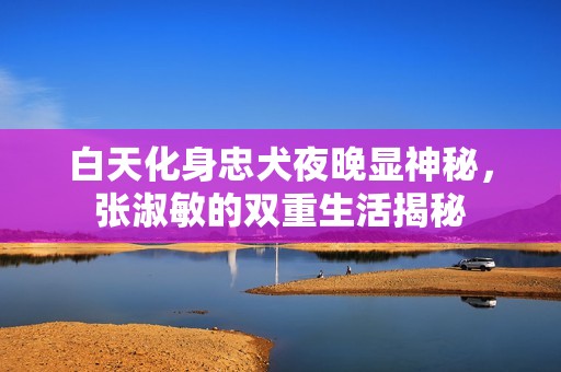 白天化身忠犬夜晚顯神秘，張淑敏的雙重生活揭秘