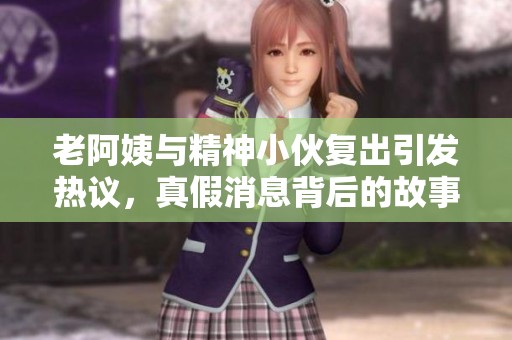老阿姨與精神小伙復出引發熱議，真假消息背后的故事