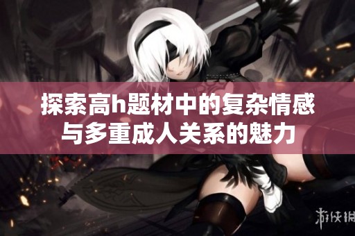 探索高h題材中的復雜情感與多重成人關系的魅力
