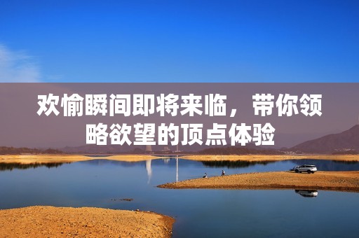 歡愉瞬間即將來臨，帶你領略欲望的頂點體驗
