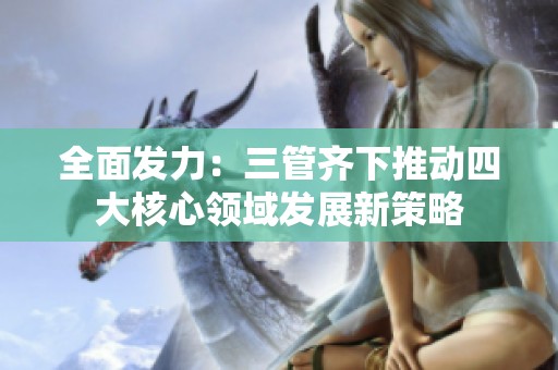 全面發(fā)力：三管齊下推動四大核心領(lǐng)域發(fā)展新策略
