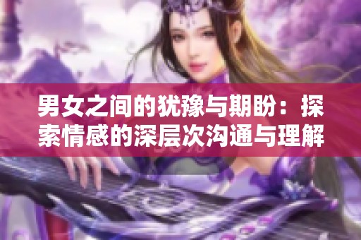 男女之間的猶豫與期盼：探索情感的深層次溝通與理解
