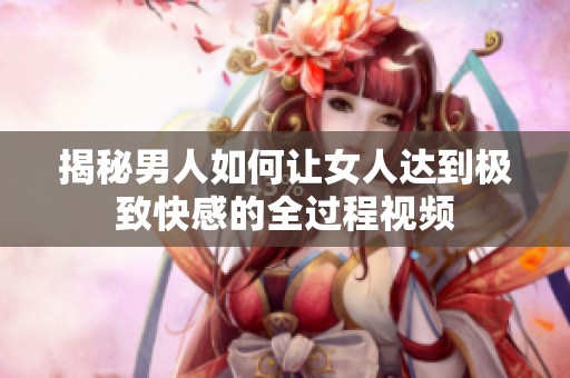 揭秘男人如何讓女人達到極致快感的全過程視頻