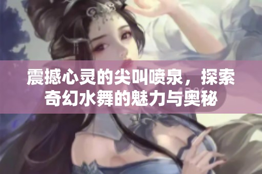 震撼心靈的尖叫噴泉，探索奇幻水舞的魅力與奧秘